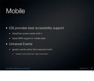 Mobile

    iOS provides best accessibility support
          VoiceOver screen reader built in

          Good ARIA support in mobile safari

    Universal Events
          generic events rather than keyboard event
               “expand” event rather than “right mouse click”




Can Stephen Hawking Use your Dojo App?                          DojoConf 2011   27

                                                                                 27
 
