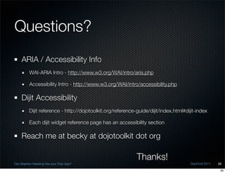 Questions?
    ARIA / Accessibility Info
          WAI-ARIA Intro - http://www.w3.org/WAI/intro/aria.php

          Accessibility Intro - http://www.w3.org/WAI/intro/accessibility.php

    Dijit Accessibility
          Dijit reference - http://dojotoolkit.org/reference-guide/dijit/index.html#dijit-index

          Each dijit widget reference page has an accessibility section

    Reach me at becky at dojotoolkit dot org

                                                             Thanks!
Can Stephen Hawking Use your Dojo App?                                                 DojoConf 2011   28

                                                                                                        28
 