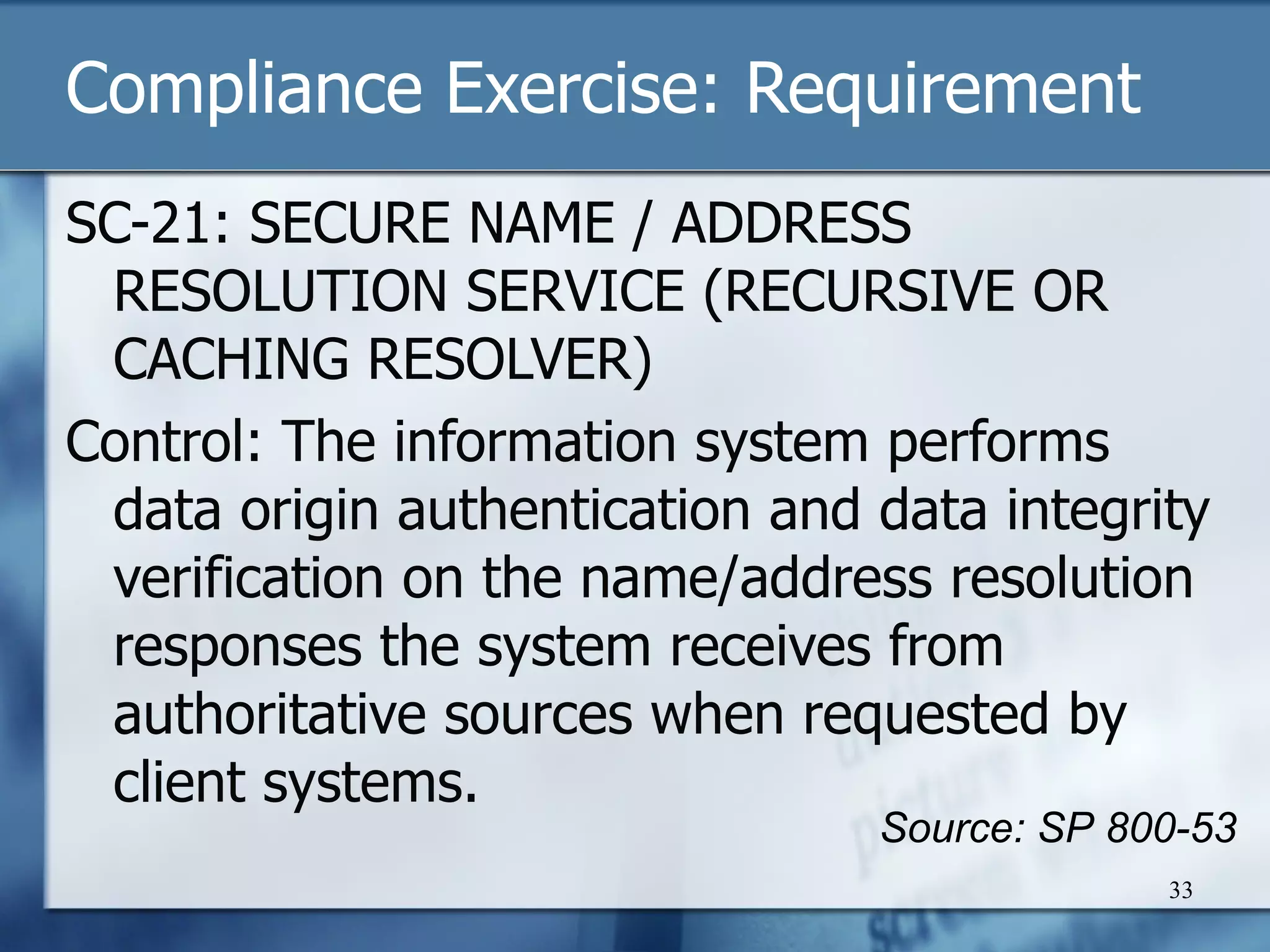 Compliance Exercise: Requirement SC-21: SECURE NAME / ADDRESS RESOLUTION SERVICE (RECURSIVE OR CACHING RESOLVER) Control: The information system performs data origin authentication and data integrity verification on the name/address resolution responses the system receives from authoritative sources when requested by client systems.  Source: SP 800-53 