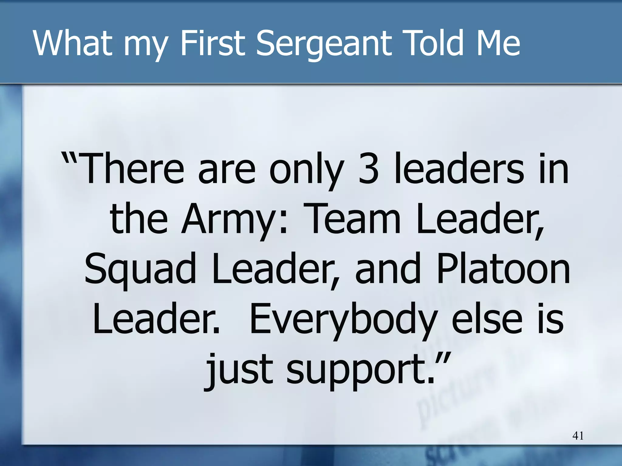 What my First Sergeant Told Me “ There are only 3 leaders in the Army: Team Leader, Squad Leader, and Platoon Leader.  Everybody else is just support.” 