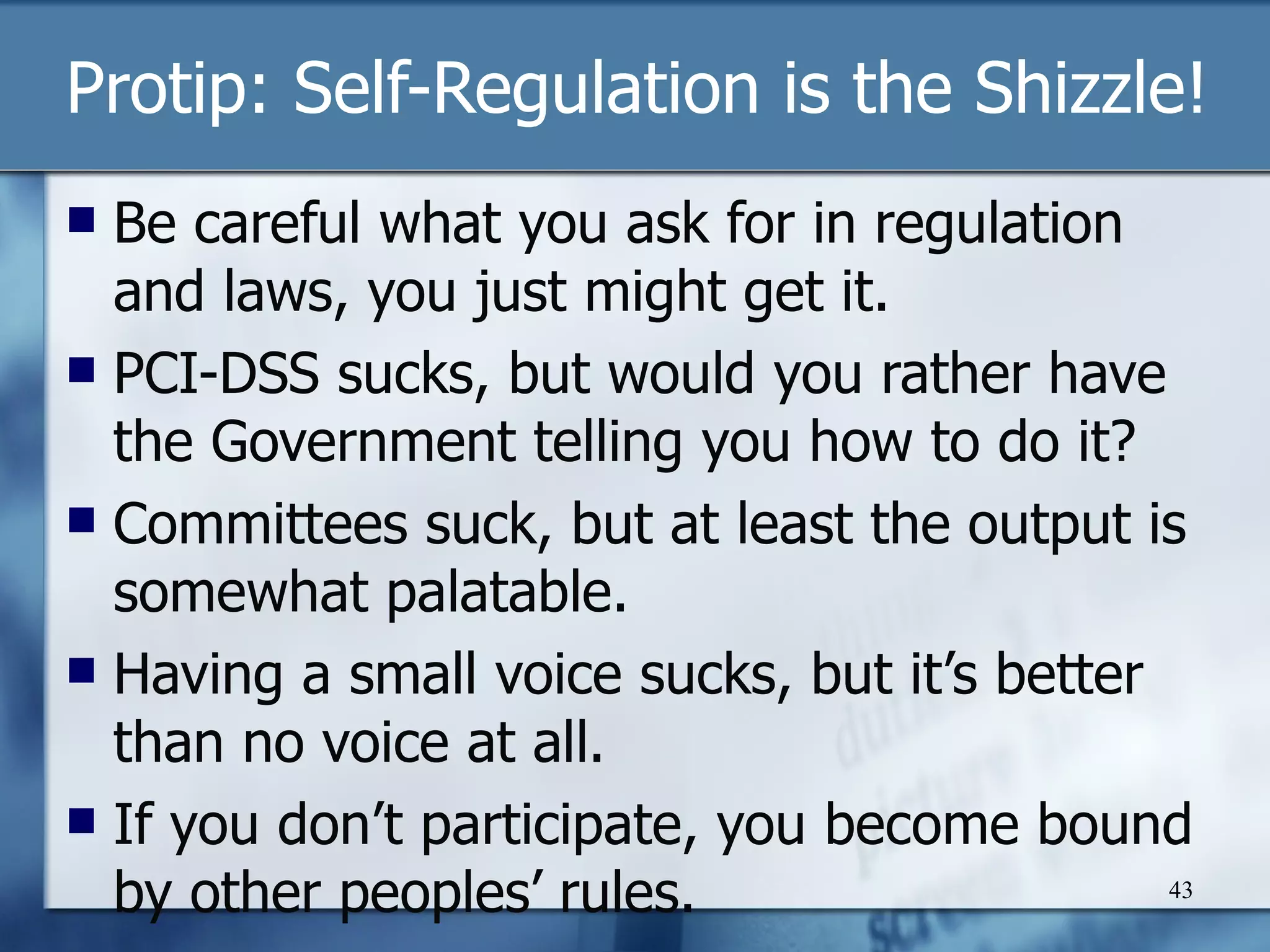 Protip: Self-Regulation is the Shizzle! Be careful what you ask for in regulation and laws, you just might get it. PCI-DSS sucks, but would you rather have the Government telling you how to do it? Committees suck, but at least the output is somewhat palatable. Having a small voice sucks, but it’s better than no voice at all. If you don’t participate, you become bound by other peoples’ rules. 