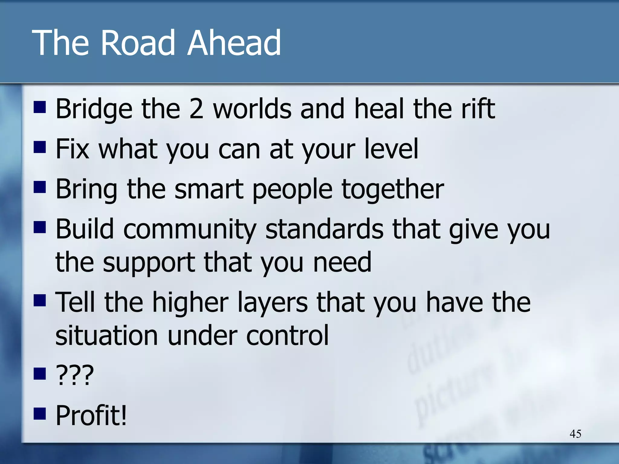 The Road Ahead Bridge the 2 worlds and heal the rift Fix what you can at your level Bring the smart people together Build community standards that give you the support that you need Tell the higher layers that you have the situation under control ??? Profit! 
