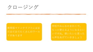 クロージング
教育版マインクラフトにはま
だまだまだたくさんのワール
ドがあります
学校やみんなのまわりで。
もっと使えるようになるとい
いですね。使いたいと思った
ら声をあげていきましょう
 