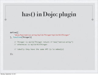 has() in Dojo: plugin

               define([
                   "dojo/has!native-array!mylib/Thinger!mylib/AltThinger"
               ], function(Thinger){

                      // Thinger is mylib/Thinger return if has("native-array")
                      // otherwise is mylib/AltThinger

                      // ideally they have the same API (a la embedjs)

               });




Monday, September 19, 2011
 