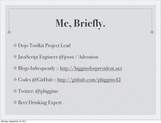 Me, Briefly.
                 Dojo Toolkit Project Lead

                 JavaScript Engineer @joost / Adconion

                 Blogs Infrequently :: http://higginsforpresident.net

                 Codes @GitHub :: http://github.com/phiggins42

                 Twitter: @phiggins

                 Beer Drinking Expert


Monday, September 19, 2011
 