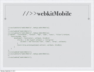 //>>webkitMobile

            //>>excludeStart("webkitMobile", kwArgs.webkitMobile);
            /*
            //>>excludeEnd("webkitMobile");
            //>>includeStart("webkitMobile", kwArgs.webkitMobile);
            ["indexOf", "lastIndexOf", "forEach", "map", "some", "every", "filter"].forEach(
                function(name, idx){
                    dojo[name] = function(arr, callback, thisObj){
                        if((idx > 1) && (typeof callback == "string")){
                            callback = new Function("item", "index", "array", callback);
                        }
                        return Array.prototype[name].call(arr, callback, thisObj);
                    }
                }
            );
            //>>includeEnd("webkitMobile");
            //>>excludeStart("webkitMobile", kwArgs.webkitMobile);
            */
            //>>excludeEnd("webkitMobile");




Monday, September 19, 2011
 