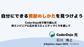 CoderDojo光
＠DojoCon Japan 2018
自分にできる貢献のしかたを見つけよう
CoderDojo光で取り組んだ
非エンジニアに広がるコミュニティづくりを通して
石川 博之
2018.08.25
 