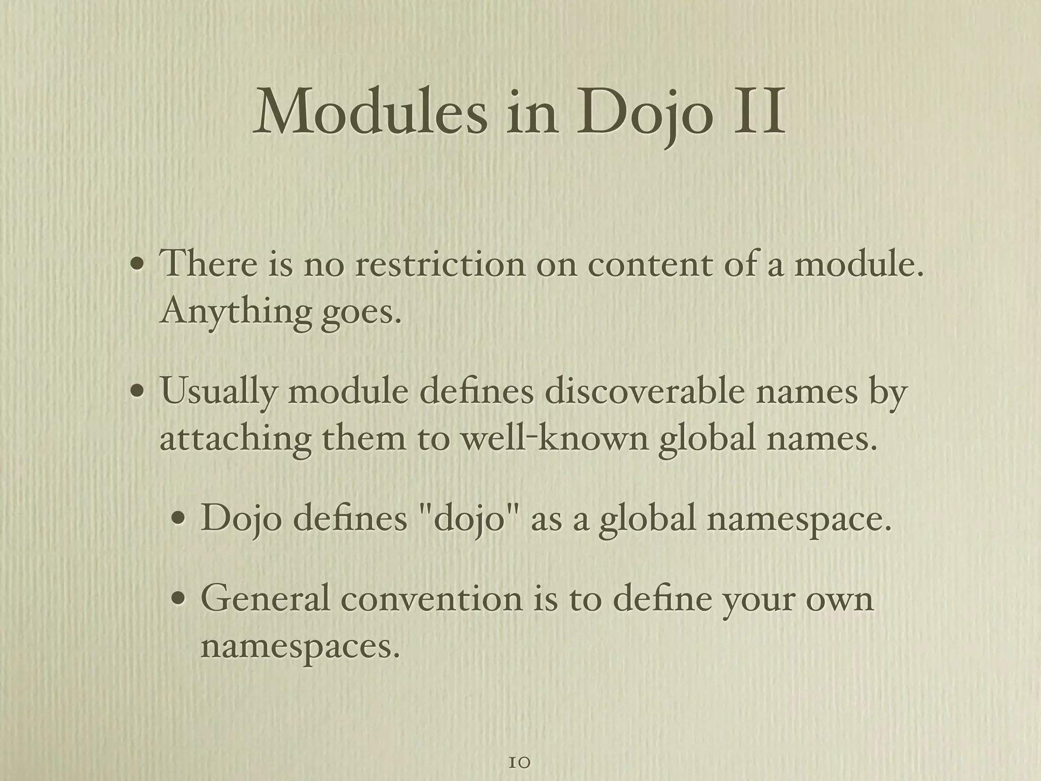 Modules in Dojo II • There is no restriction on content of a module. Anything goes. • Usually module deﬁnes discoverable names by attaching them to well-known global names. • Dojo deﬁnes "dojo" as a global namespace. • General convention is to deﬁne your own namespaces. 10 