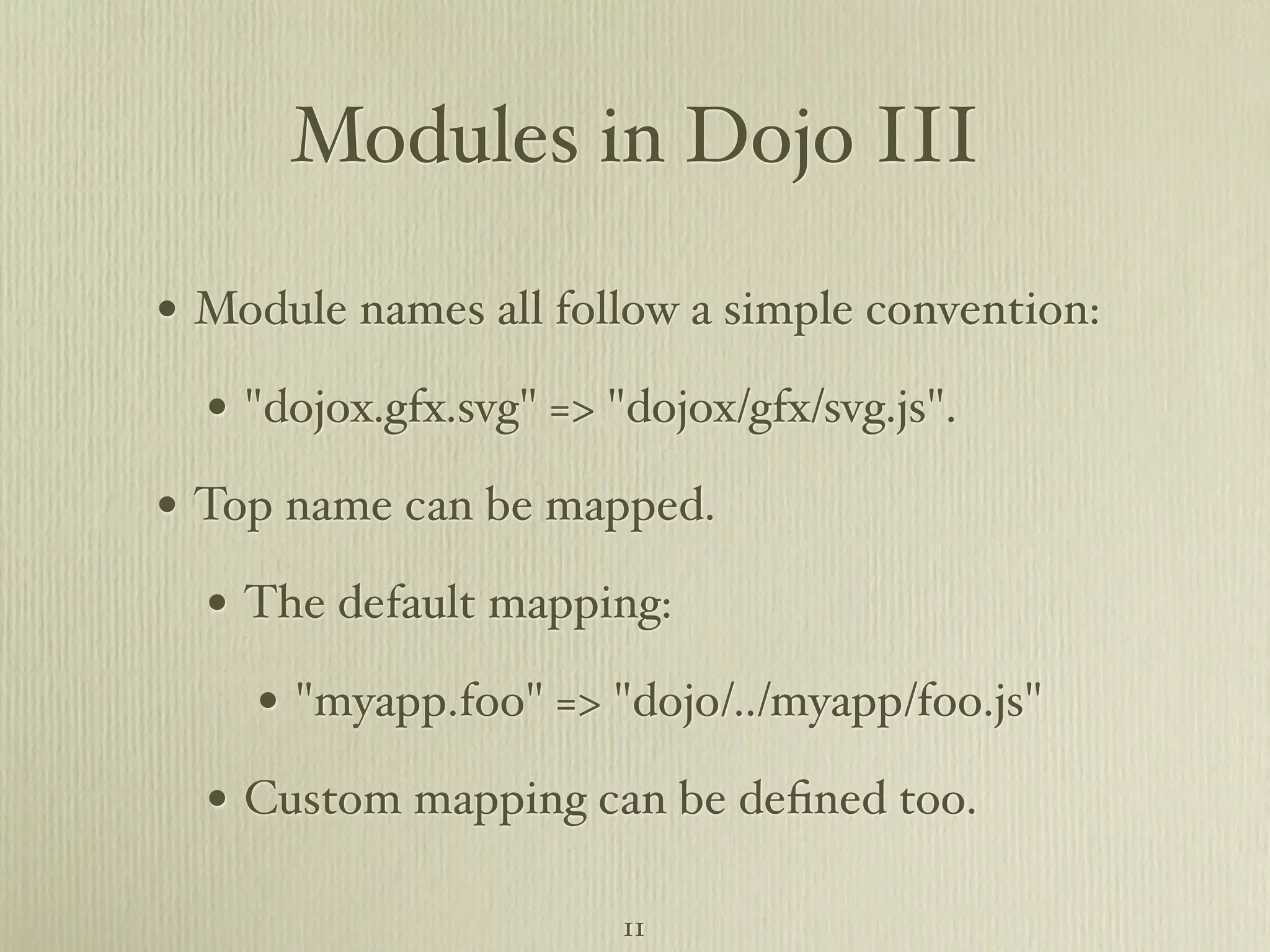 Modules in Dojo III • Module names all follow a simple convention: • "dojox.gfx.svg" => "dojox/gfx/svg.js". • Top name can be mapped. • The default mapping: • "myapp.foo" => "dojo/../myapp/foo.js" • Custom mapping can be deﬁned too. 11 