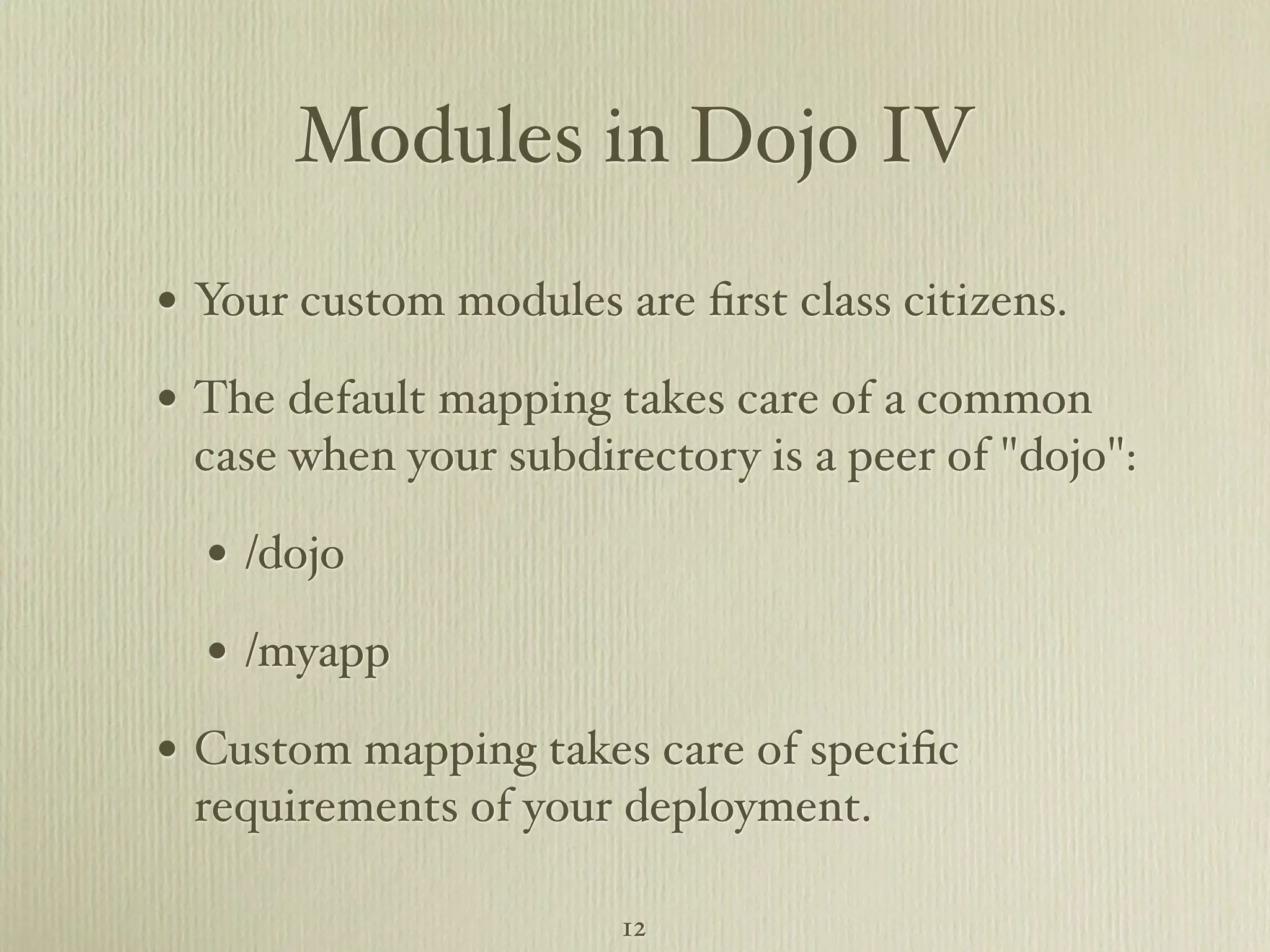 Modules in Dojo IV • Your custom modules are ﬁrst class citizens. • The default mapping takes care of a common case when your subdirectory is a peer of "dojo": • /dojo • /myapp • Custom mapping takes care of speciﬁc requirements of your deployment. 12 