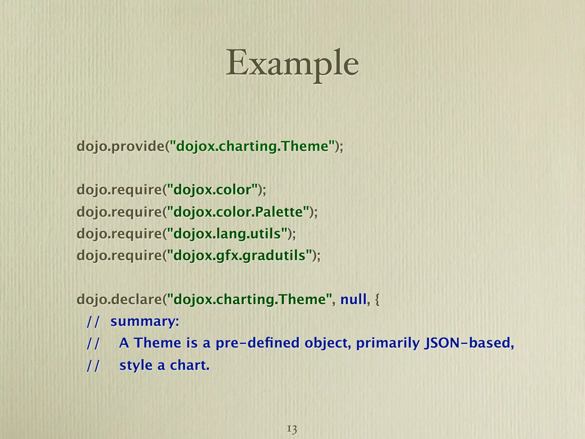 Example dojo.provide("dojox.charting.Theme"); dojo.require("dojox.color"); dojo.require("dojox.color.Palette"); dojo.require("dojox.lang.utils"); dojo.require("dojox.gfx.gradutils"); dojo.declare("dojox.charting.Theme", null, { // summary: // A Theme is a pre-deﬁned object, primarily JSON-based, // style a chart. 13 
