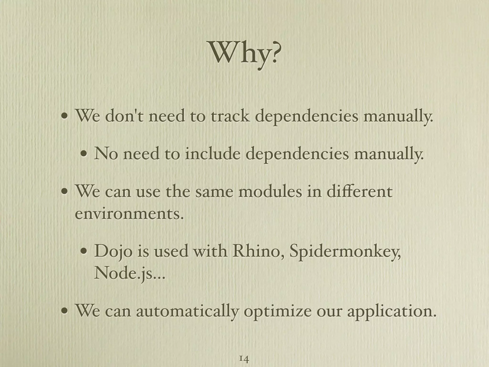 Why? • We don't need to track dependencies manually. • No need to include dependencies manually. • We can use the same modules in diﬀerent environments. • Dojo is used with Rhino, Spidermonkey, Node.js... • We can automatically optimize our application. 14 
