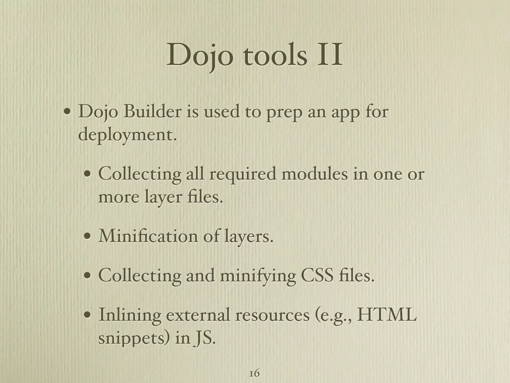 Dojo tools II • Dojo Builder is used to prep an app for deployment. • Collecting all required modules in one or more layer ﬁles. • Miniﬁcation of layers. • Collecting and minifying CSS ﬁles. • Inlining external resources (e.g., HTML snippets) in JS. 16 