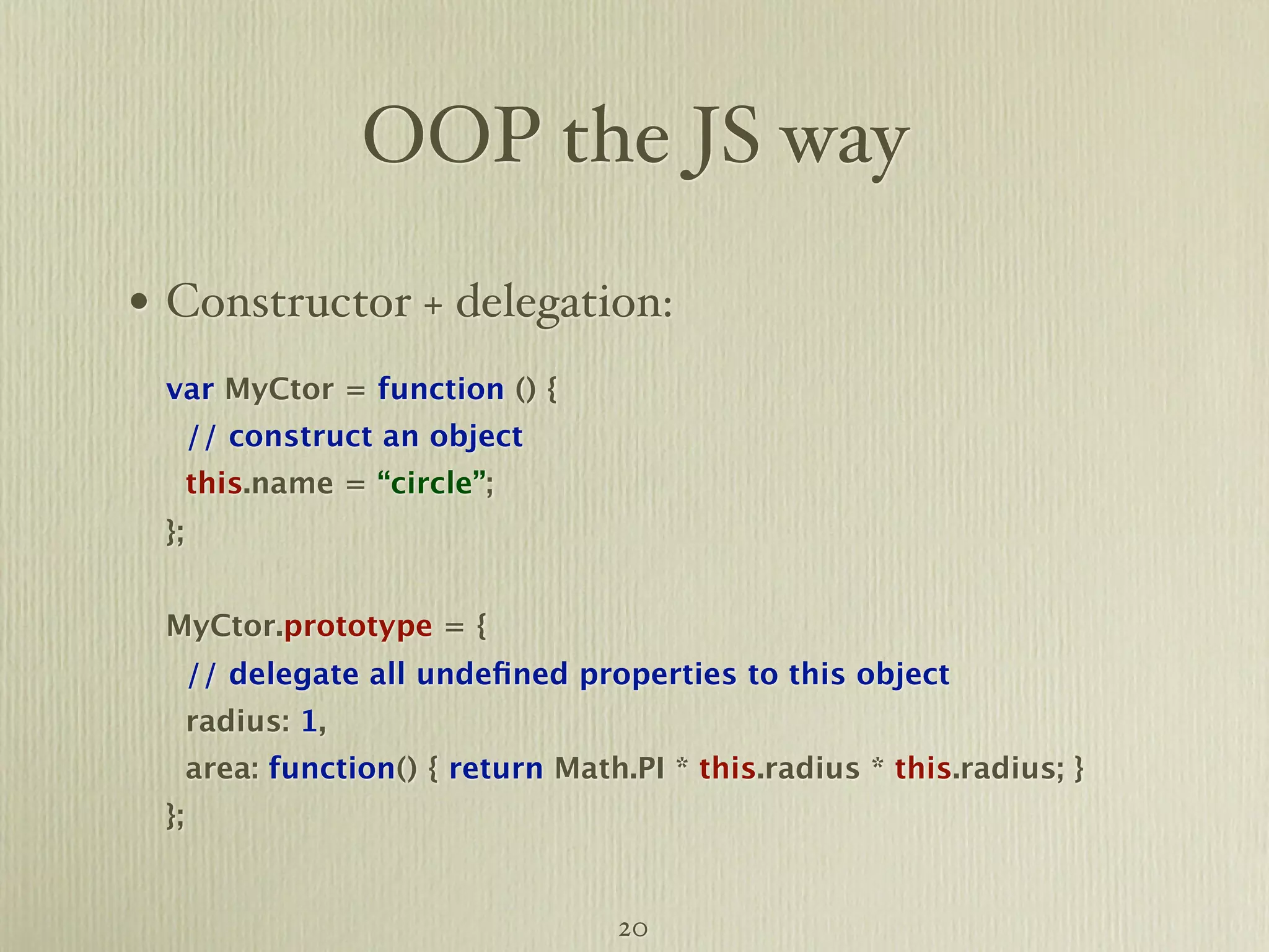 OOP the JS way • Constructor + delegation: var MyCtor = function () { // construct an object this.name = “circle”; }; MyCtor.prototype = { // delegate all undeﬁned properties to this object radius: 1, area: function() { return Math.PI * this.radius * this.radius; } }; 20 