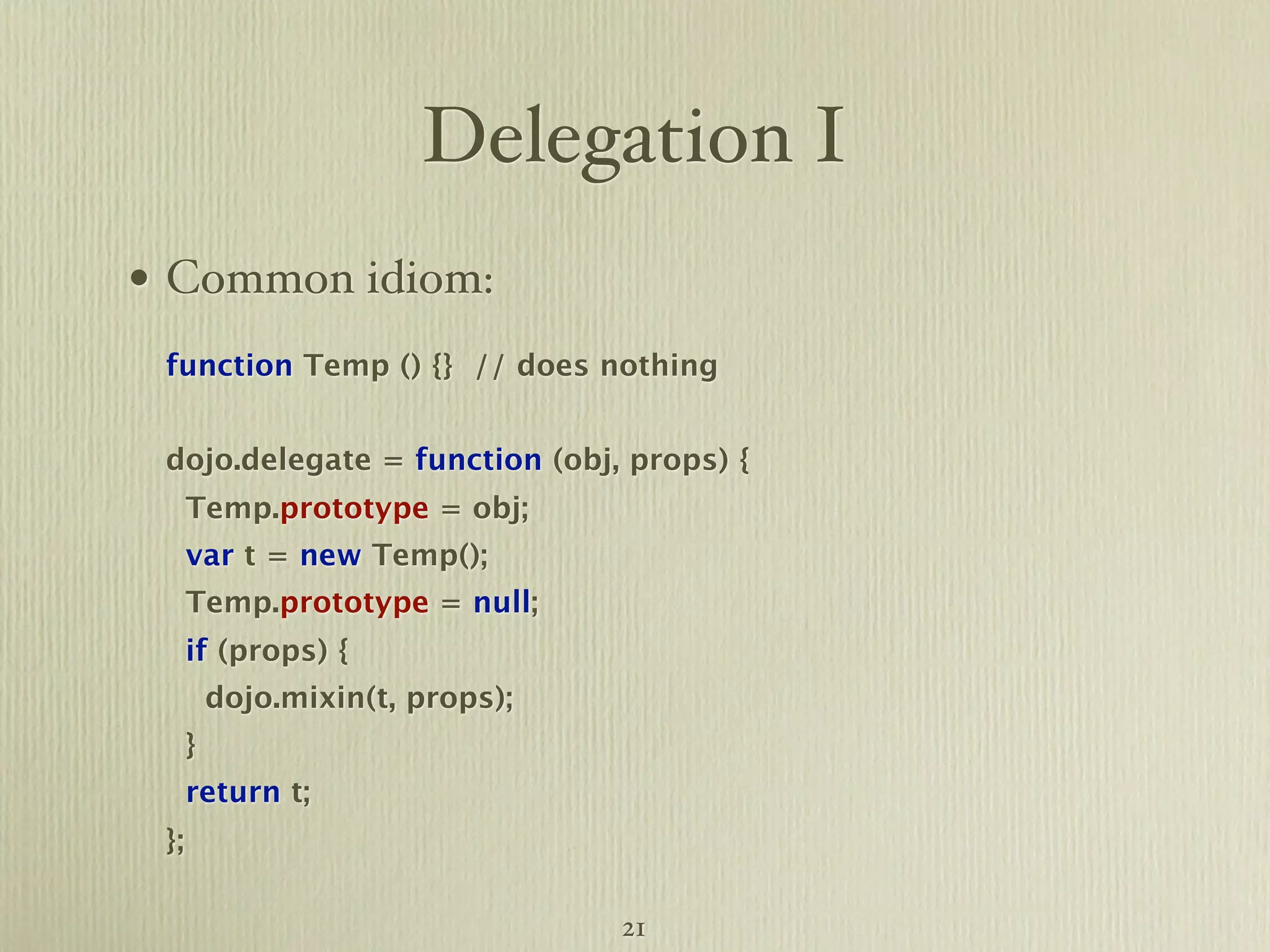 Delegation I • Common idiom: function Temp () {} // does nothing dojo.delegate = function (obj, props) { Temp.prototype = obj; var t = new Temp(); Temp.prototype = null; if (props) { dojo.mixin(t, props); } return t; }; 21 