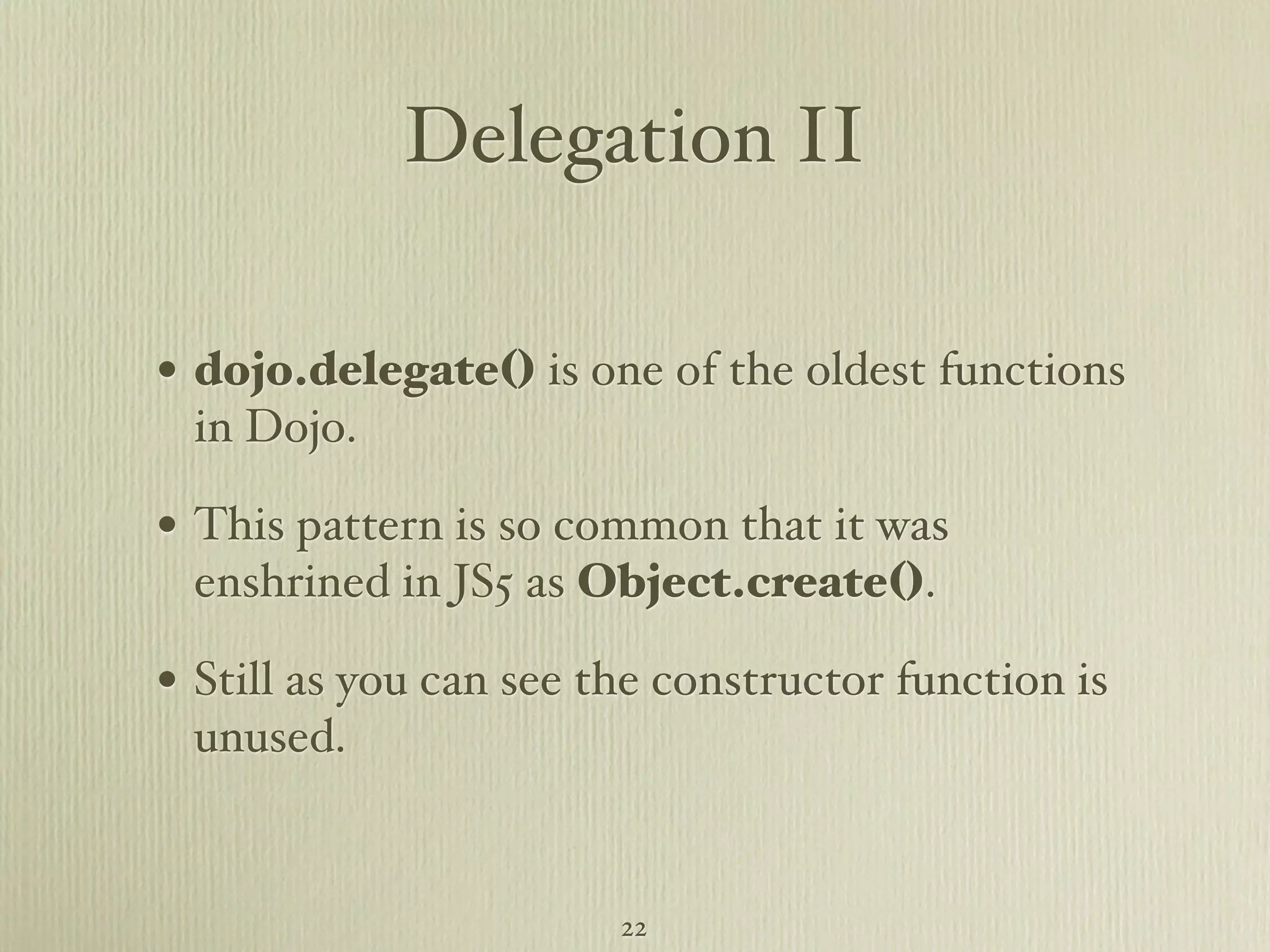 Delegation II • dojo.delegate() is one of the oldest functions in Dojo. • This pattern is so common that it was enshrined in JS5 as Object.create(). • Still as you can see the constructor function is unused. 22 