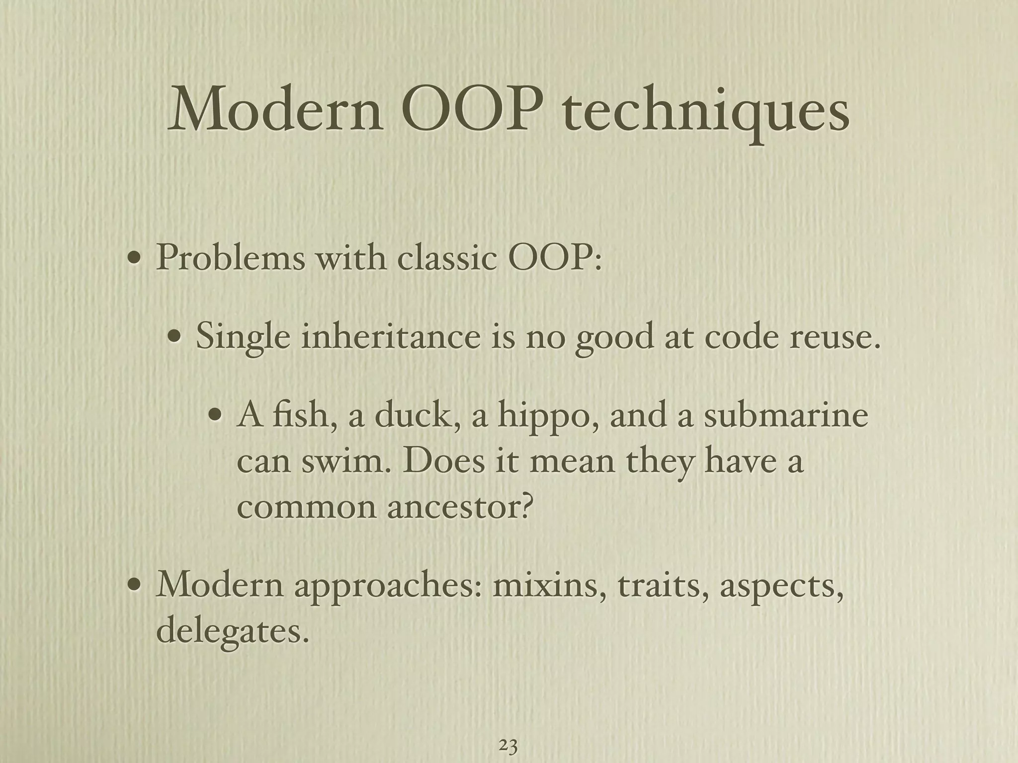 Modern OOP techniques • Problems with classic OOP: • Single inheritance is no good at code reuse. • A ﬁsh, a duck, a hippo, and a submarine can swim. Does it mean they have a common ancestor? • Modern approaches: mixins, traits, aspects, delegates. 23 