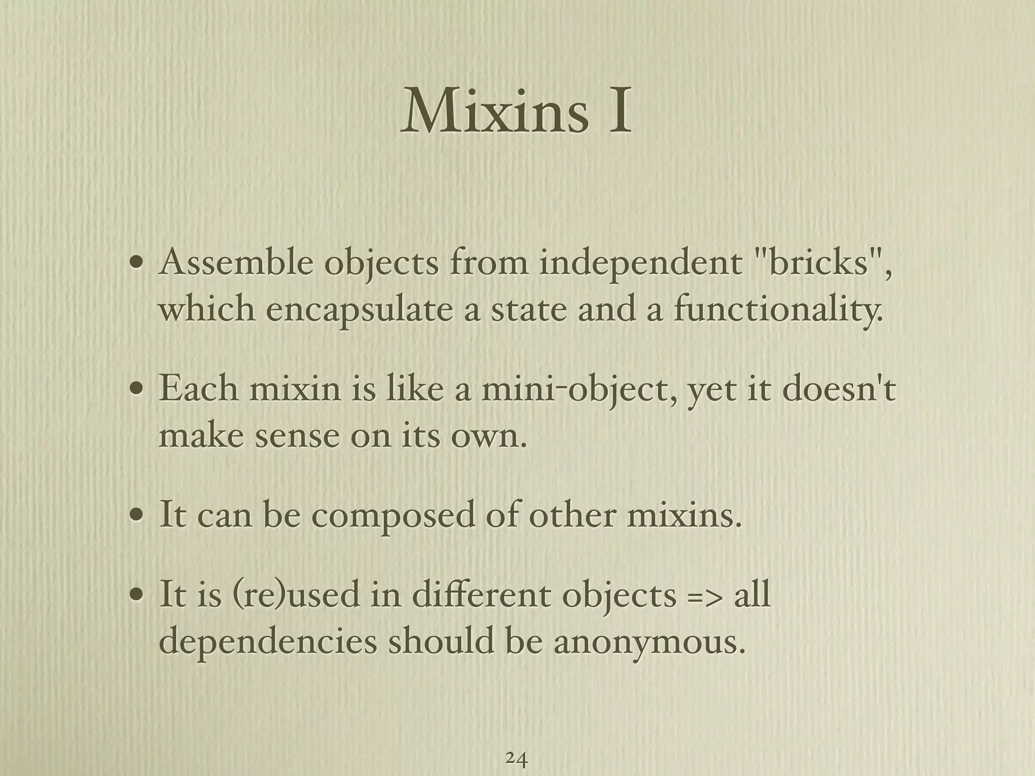 Mixins I • Assemble objects from independent "bricks", which encapsulate a state and a functionality. • Each mixin is like a mini-object, yet it doesn't make sense on its own. • It can be composed of other mixins. • It is (re)used in diﬀerent objects => all dependencies should be anonymous. 24 