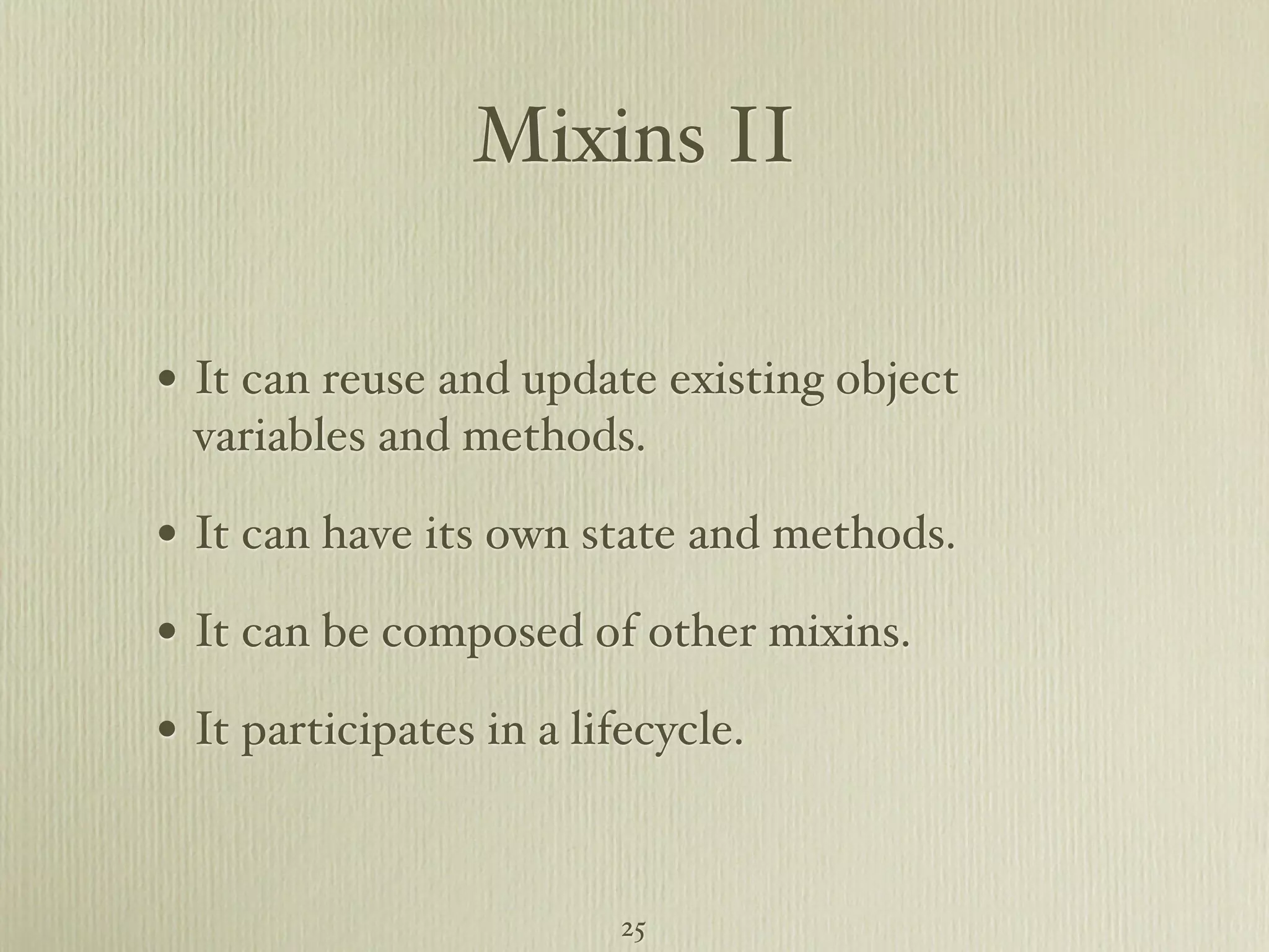 Mixins II • It can reuse and update existing object variables and methods. • It can have its own state and methods. • It can be composed of other mixins. • It participates in a lifecycle. 25 