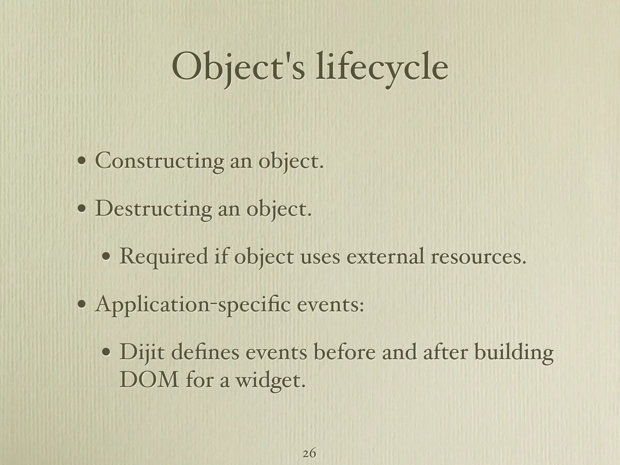 Object's lifecycle • Constructing an object. • Destructing an object. • Required if object uses external resources. • Application-speciﬁc events: • Dijit deﬁnes events before and after building DOM for a widget. 26 