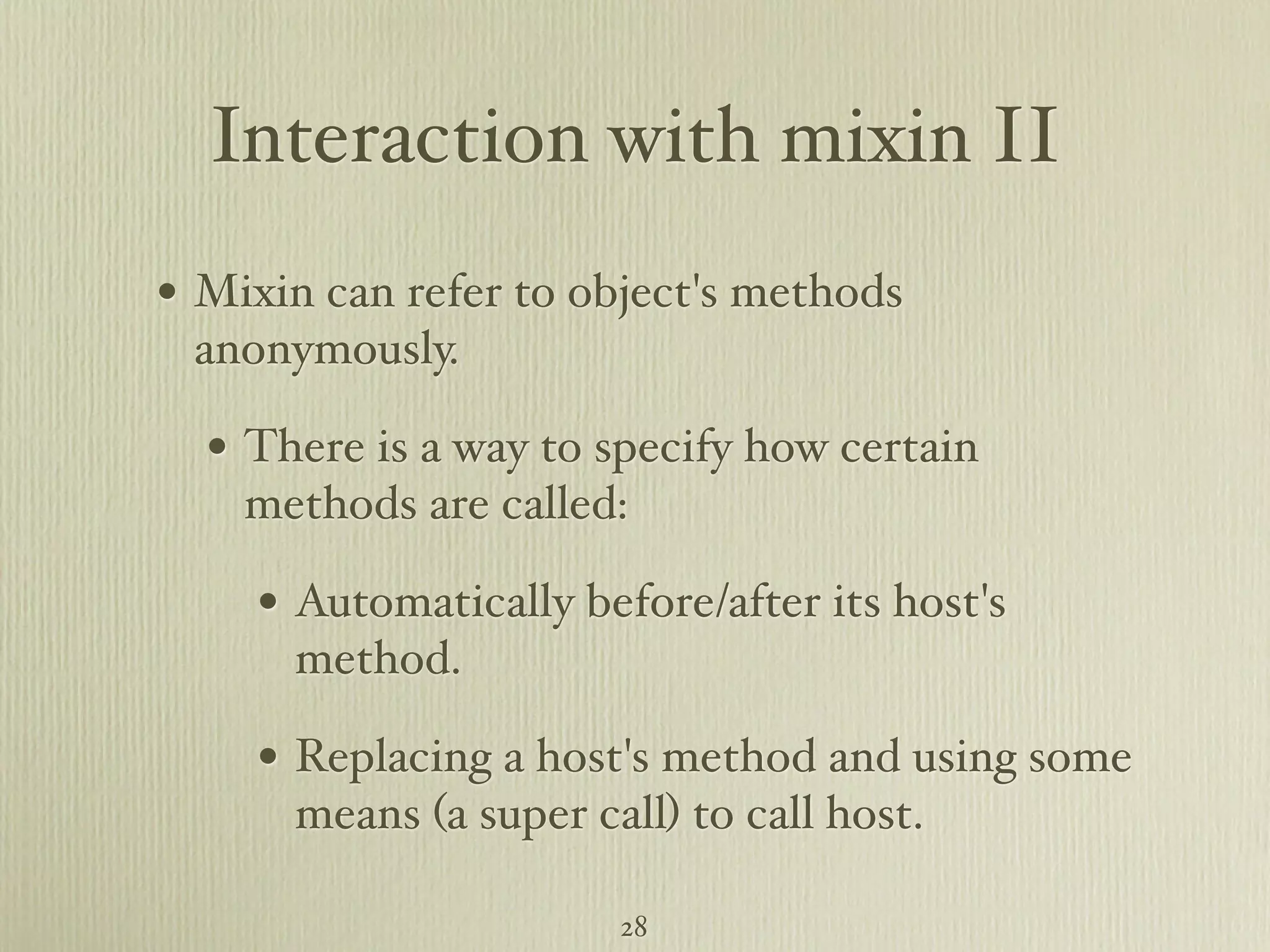 Interaction with mixin II • Mixin can refer to object's methods anonymously. • There is a way to specify how certain methods are called: • Automatically before/after its host's method. • Replacing a host's method and using some means (a super call) to call host. 28 