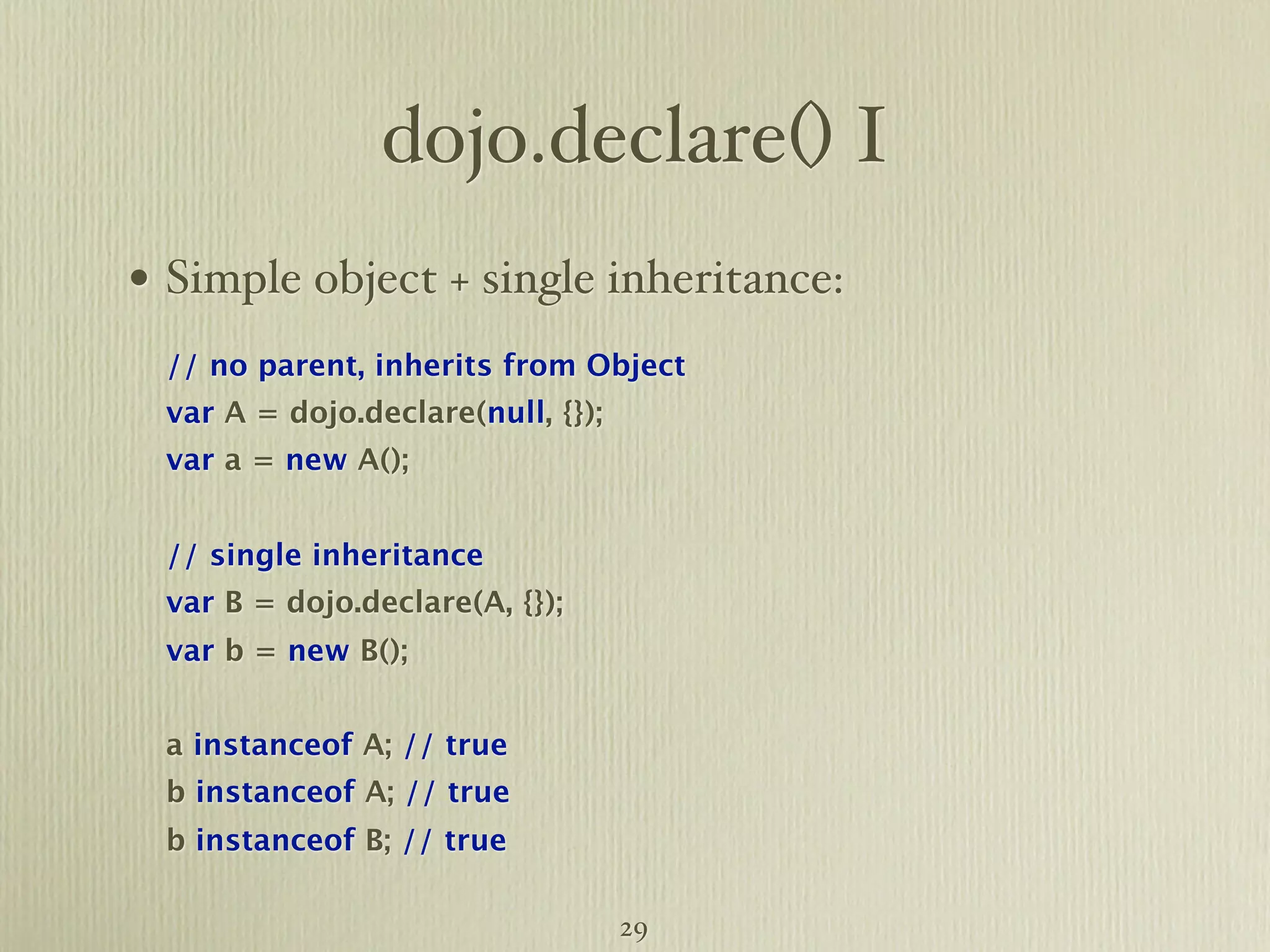 dojo.declare() I • Simple object + single inheritance: // no parent, inherits from Object var A = dojo.declare(null, {}); var a = new A(); // single inheritance var B = dojo.declare(A, {}); var b = new B(); a instanceof A; // true b instanceof A; // true b instanceof B; // true 29 