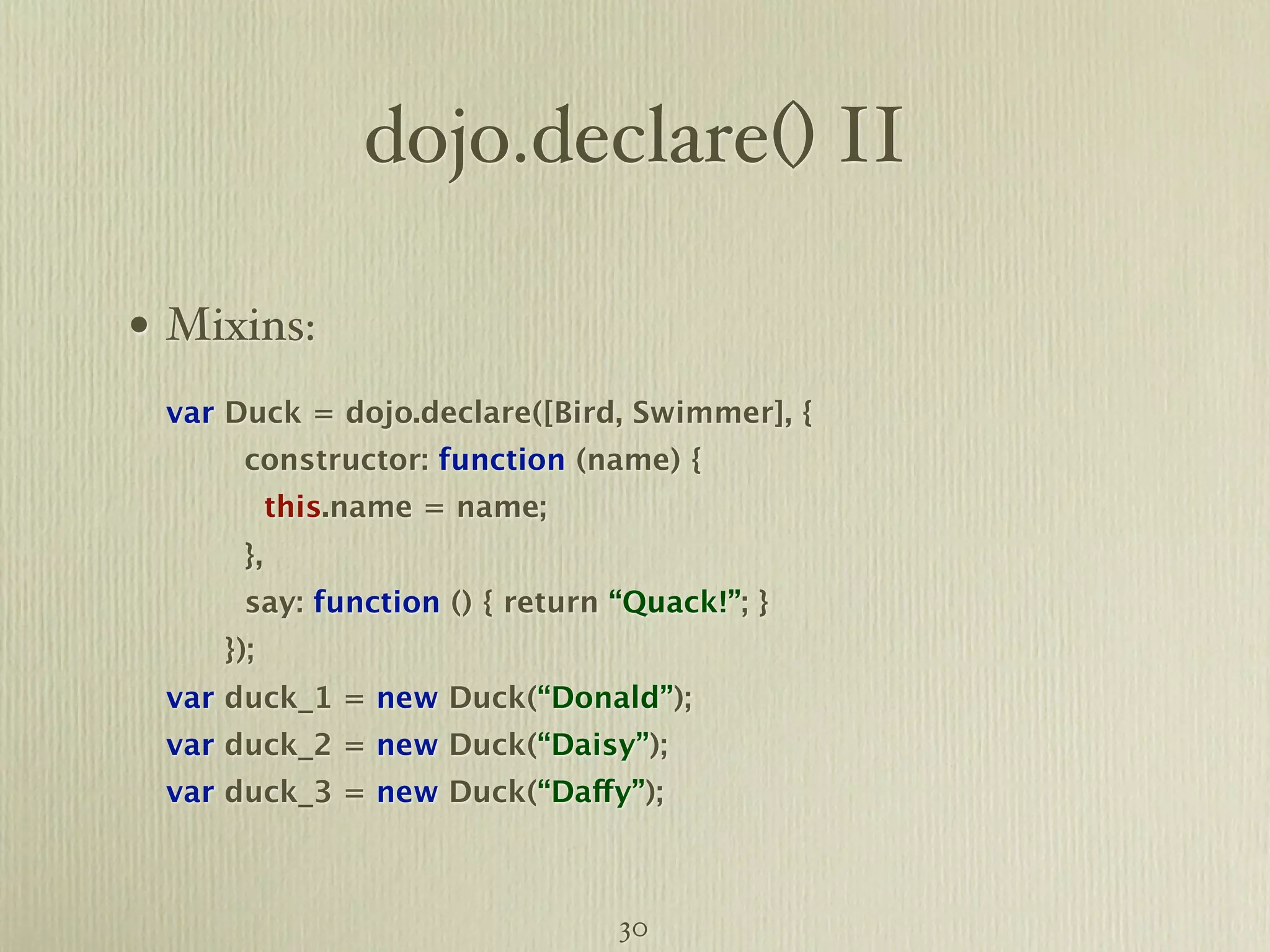 dojo.declare() II • Mixins: var Duck = dojo.declare([Bird, Swimmer], { constructor: function (name) { this.name = name; }, say: function () { return “Quack!”; } }); var duck_1 = new Duck(“Donald”); var duck_2 = new Duck(“Daisy”); var duck_3 = new Duck(“Daffy”); 30 