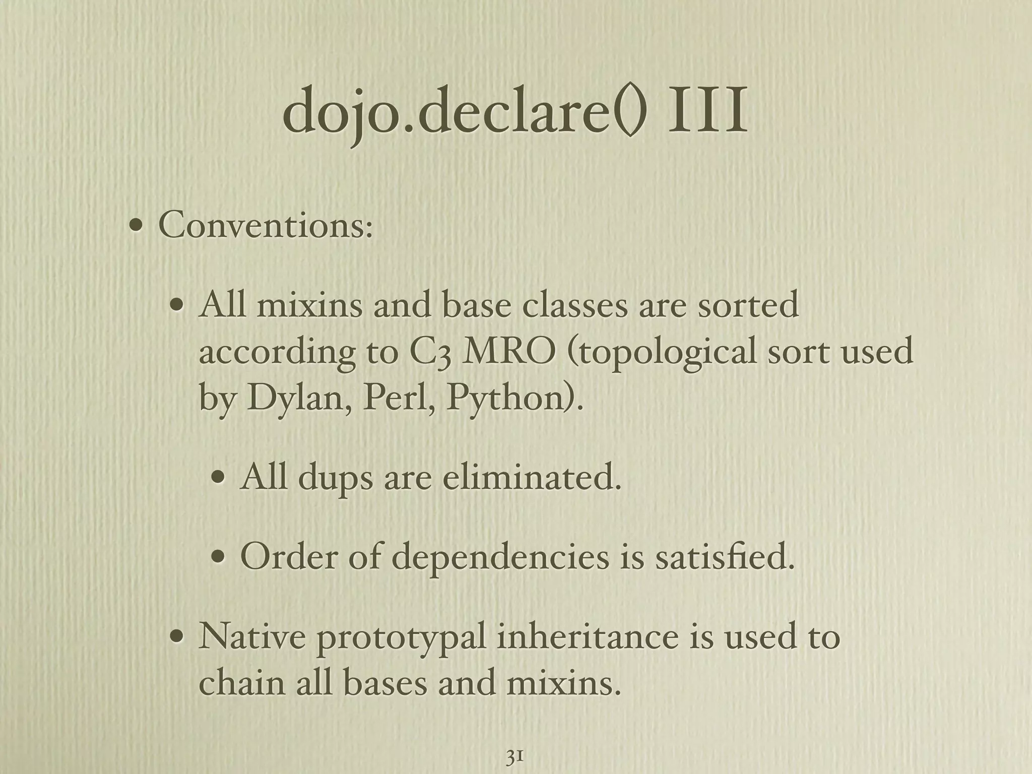dojo.declare() III • Conventions: • All mixins and base classes are sorted according to C3 MRO (topological sort used by Dylan, Perl, Python). • All dups are eliminated. • Order of dependencies is satisﬁed. • Native prototypal inheritance is used to chain all bases and mixins. 31 