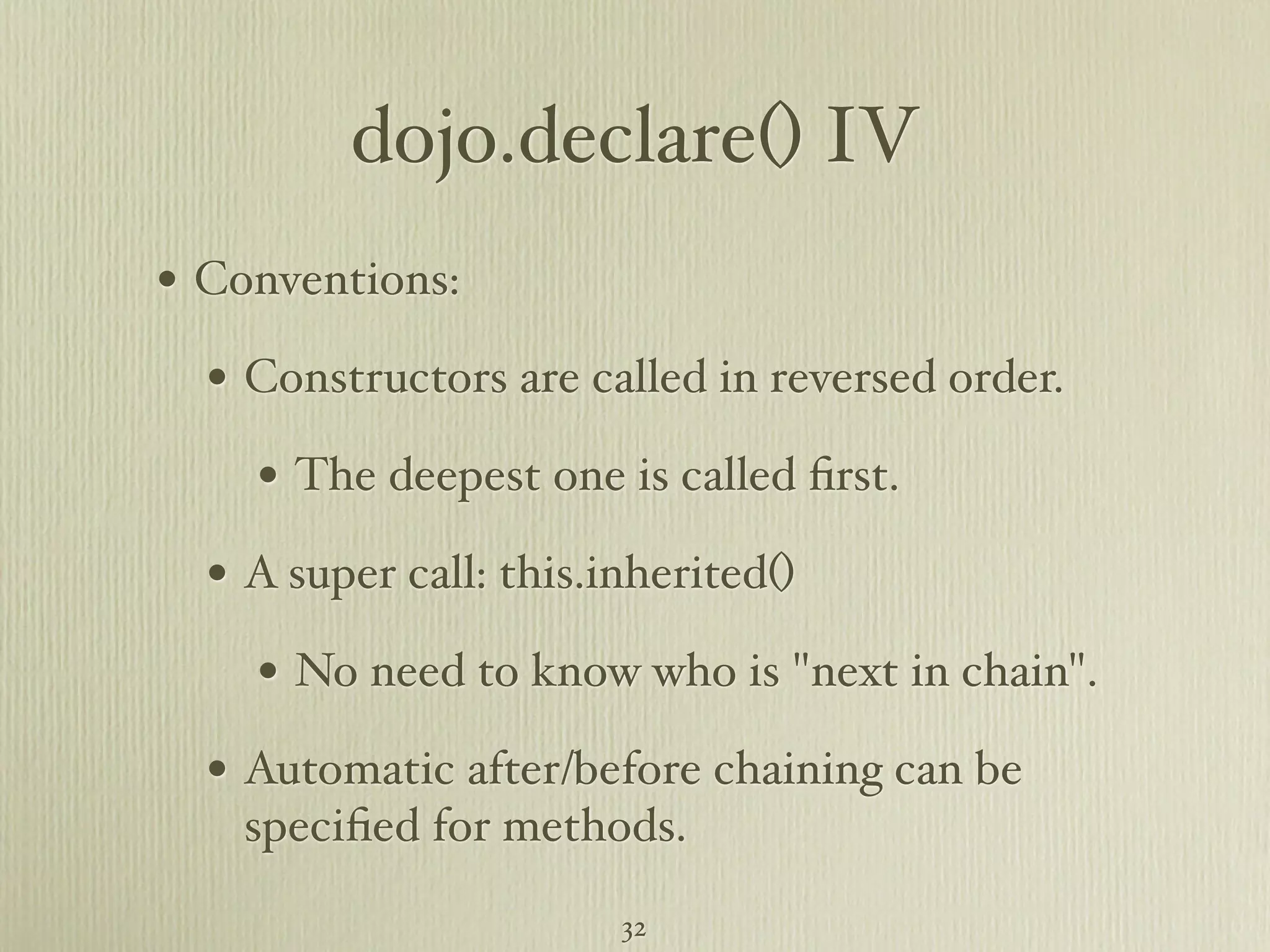dojo.declare() IV • Conventions: • Constructors are called in reversed order. • The deepest one is called ﬁrst. • A super call: this.inherited() • No need to know who is "next in chain". • Automatic after/before chaining can be speciﬁed for methods. 32 