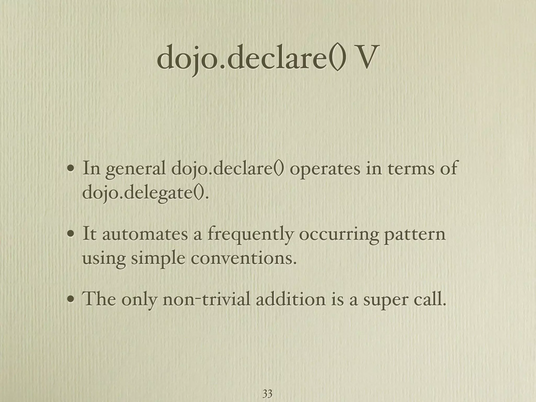 dojo.declare() V • In general dojo.declare() operates in terms of dojo.delegate(). • It automates a frequently occurring pattern using simple conventions. • The only non-trivial addition is a super call. 33 