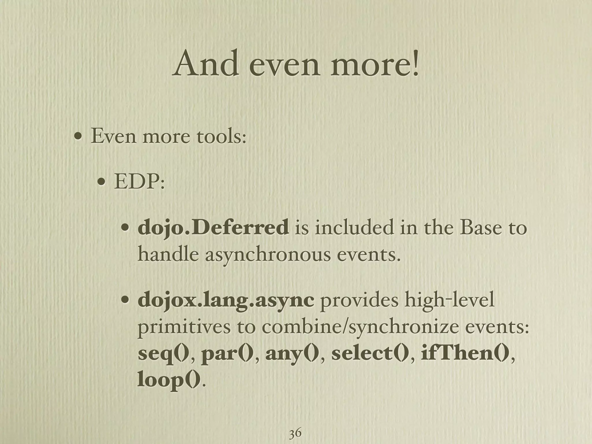 And even more! • Even more tools: • EDP: • dojo.Deferred is included in the Base to handle asynchronous events. • dojox.lang.async provides high-level primitives to combine/synchronize events: seq(), par(), any(), select(), ifThen(), loop(). 36 