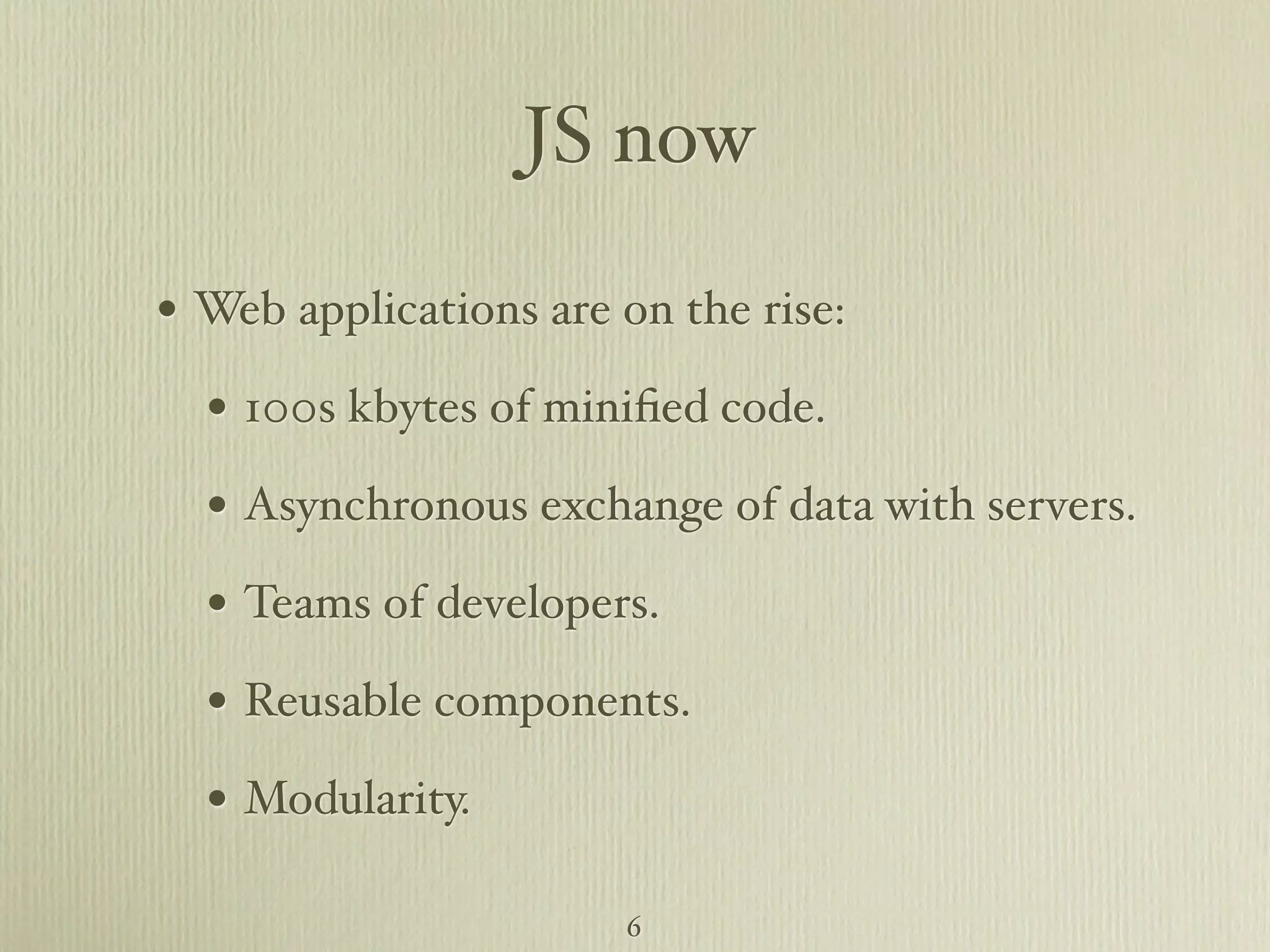 JS now • Web applications are on the rise: • 100s kbytes of miniﬁed code. • Asynchronous exchange of data with servers. • Teams of developers. • Reusable components. • Modularity. 6 
