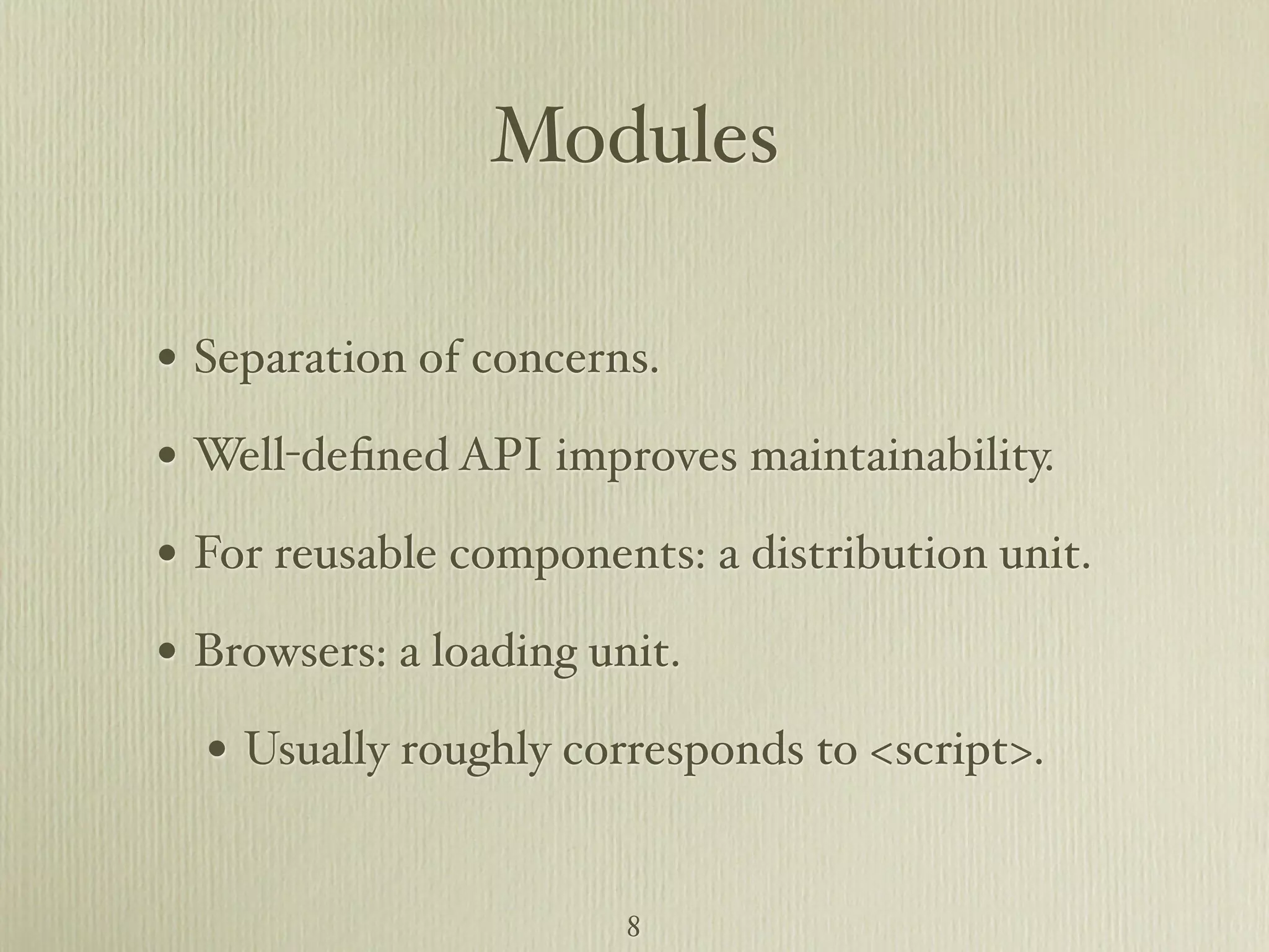 Modules • Separation of concerns. • Well-deﬁned API improves maintainability. • For reusable components: a distribution unit. • Browsers: a loading unit. • Usually roughly corresponds to <script>. 8 
