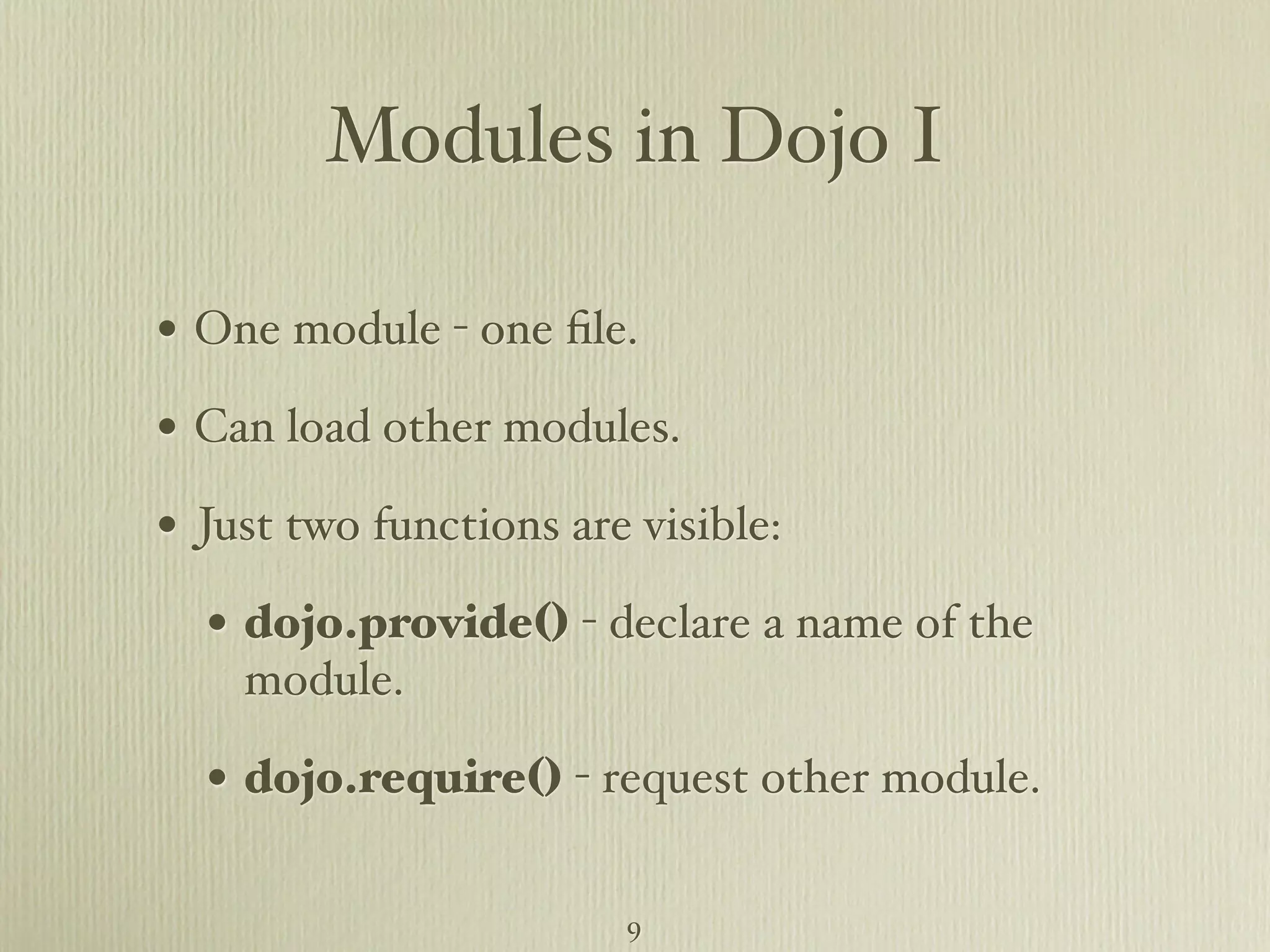 Modules in Dojo I • One module - one ﬁle. • Can load other modules. • Just two functions are visible: • dojo.provide() - declare a name of the module. • dojo.require() - request other module.  9 
