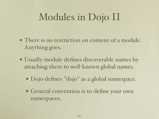 Modules in Dojo II

• There is no restriction on content of a module.
 Anything goes.

• Usually module deﬁnes discoverable names by
 attaching them to well-known global names.

  • Dojo deﬁnes "dojo" as a global namespace.
  • General convention is to deﬁne your own
    namespaces.

                       10
 
