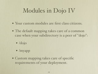 Modules in Dojo IV

• Your custom modules are ﬁrst class citizens.
• The default mapping takes care of a common
 case when your subdirectory is a peer of "dojo":

  • /dojo
  • /myapp
• Custom mapping takes care of speciﬁc
 requirements of your deployment.

                       12
 