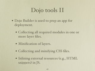 Dojo tools II
• Dojo Builder is used to prep an app for
 deployment.

  • Collecting all required modules in one or
    more layer ﬁles.

  • Miniﬁcation of layers.
  • Collecting and minifying CSS ﬁles.
  • Inlining external resources (e.g., HTML
    snippets) in JS.
                       16
 