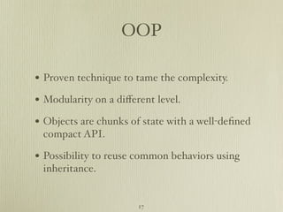 OOP

• Proven technique to tame the complexity.
• Modularity on a diﬀerent level.
• Objects are chunks of state with a well-deﬁned
 compact API.

• Possibility to reuse common behaviors using
 inheritance.


                       17
 