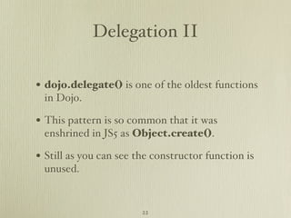 Delegation II

• dojo.delegate() is one of the oldest functions
 in Dojo.

• This pattern is so common that it was
 enshrined in JS5 as Object.create().

• Still as you can see the constructor function is
 unused.


                        22
 