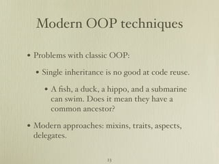 Modern OOP techniques

• Problems with classic OOP:
  • Single inheritance is no good at code reuse.
     • A ﬁsh, a duck, a hippo, and a submarine
      can swim. Does it mean they have a
      common ancestor?

• Modern approaches: mixins, traits, aspects,
 delegates.

                       23
 