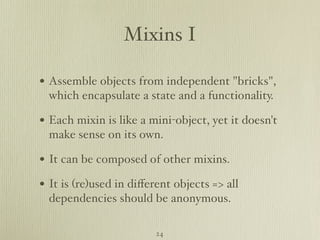 Mixins I

• Assemble objects from independent "bricks",
  which encapsulate a state and a functionality.

• Each mixin is like a mini-object, yet it doesn't
  make sense on its own.

• It can be composed of other mixins.
• It is (re)used in diﬀerent objects => all
  dependencies should be anonymous.

                         24
 