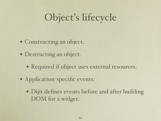 Object's lifecycle

• Constructing an object.
• Destructing an object.
  • Required if object uses external resources.
• Application-speciﬁc events:
  • Dijit deﬁnes events before and after building
    DOM for a widget.


                       26
 
