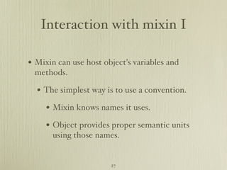 Interaction with mixin I

• Mixin can use host object's variables and
 methods.

  • The simplest way is to use a convention.
     • Mixin knows names it uses.
     • Object provides proper semantic units
       using those names.


                       27
 