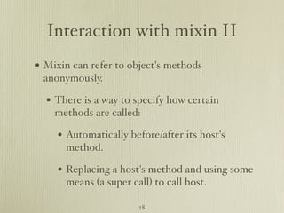 Interaction with mixin II
• Mixin can refer to object's methods
 anonymously.

  • There is a way to specify how certain
    methods are called:

     • Automatically before/after its host's
      method.

     • Replacing a host's method and using some
      means (a super call) to call host.

                       28
 