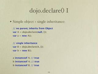 dojo.declare() I
• Simple object + single inheritance:
 // no parent, inherits from Object
 var A = dojo.declare(null, {});
 var a = new A();


 // single inheritance
 var B = dojo.declare(A, {});
 var b = new B();


 a instanceof A; // true
 b instanceof A; // true
 b instanceof B; // true

                                   29
 