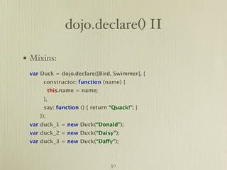 dojo.declare() II

• Mixins:
 var Duck = dojo.declare([Bird, Swimmer], {
      constructor: function (name) {
           this.name = name;
      },
      say: function () { return “Quack!”; }
    });
 var duck_1 = new Duck(“Donald”);
 var duck_2 = new Duck(“Daisy”);
 var duck_3 = new Duck(“Daffy”);



                                30
 