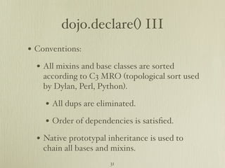 dojo.declare() III
• Conventions:
  • All mixins and base classes are sorted
    according to C3 MRO (topological sort used
    by Dylan, Perl, Python).

    • All dups are eliminated.
    • Order of dependencies is satisﬁed.
  • Native prototypal inheritance is used to
    chain all bases and mixins.
                       31
 