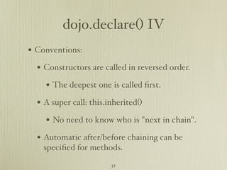 dojo.declare() IV
• Conventions:
  • Constructors are called in reversed order.
    • The deepest one is called ﬁrst.
  • A super call: this.inherited()
    • No need to know who is "next in chain".
  • Automatic after/before chaining can be
    speciﬁed for methods.

                        32
 
