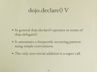 dojo.declare() V


• In general dojo.declare() operates in terms of
 dojo.delegate().

• It automates a frequently occurring pattern
 using simple conventions.

• The only non-trivial addition is a super call.


                        33
 