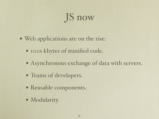 JS now

• Web applications are on the rise:
  • 100s kbytes of miniﬁed code.
  • Asynchronous exchange of data with servers.
  • Teams of developers.
  • Reusable components.
  • Modularity.
                       6
 